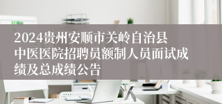 2024贵州安顺市关岭自治县中医医院招聘员额制人员面试成绩及总成绩公告