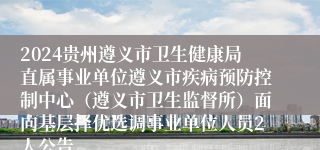 2024贵州遵义市卫生健康局直属事业单位遵义市疾病预防控制中心（遵义市卫生监督所）面向基层择优选调事业单位人员2人公告