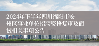 2024年下半年四川绵阳市安州区事业单位招聘资格复审及面试相关事项公告