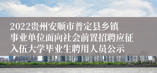 2022贵州安顺市普定县乡镇事业单位面向社会前置招聘应征入伍大学毕业生聘用人员公示