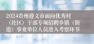 2024贵州遵义市面向优秀村（社区）干部专项招聘乡镇（街道）事业单位人员进入考察环节人员名单（第五批）公告