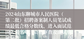 2024山东聊城市人民医院（第二批）招聘备案制人员笔试成绩最低合格分数线、进入面试范围人员名单、资格审查及面试事项公告