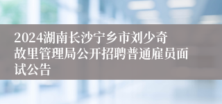2024湖南长沙宁乡市刘少奇故里管理局公开招聘普通雇员面试公告