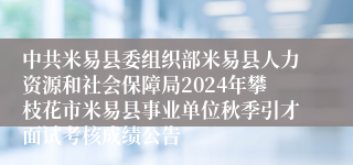 中共米易县委组织部米易县人力资源和社会保障局2024年攀枝花市米易县事业单位秋季引才面试考核成绩公告