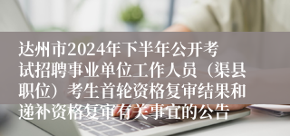 达州市2024年下半年公开考试招聘事业单位工作人员（渠县职位）考生首轮资格复审结果和递补资格复审有关事宜的公告