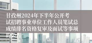 甘孜州2024年下半年公开考试招聘事业单位工作人员笔试总成绩排名资格复审及面试等事项的公告