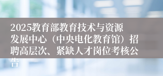 2025教育部教育技术与资源发展中心（中央电化教育馆）招聘高层次、紧缺人才岗位考核公告