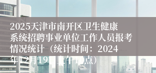 2025天津市南开区卫生健康系统招聘事业单位工作人员报考情况统计（统计时间：2024年12月19日上午10点）