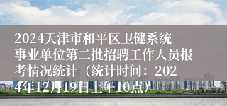 2024天津市和平区卫健系统事业单位第二批招聘工作人员报考情况统计（统计时间：2024年12月19日上午10点）