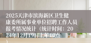 2025天津市滨海新区卫生健康委所属事业单位招聘工作人员报考情况统计（统计时间：2024年12月19日上午10点）