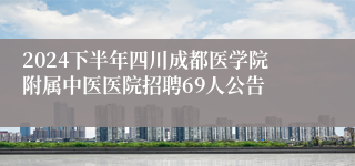 2024下半年四川成都医学院附属中医医院招聘69人公告