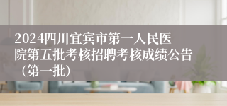 2024四川宜宾市第一人民医院第五批考核招聘考核成绩公告（第一批）