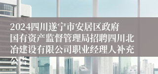 2024四川遂宁市安居区政府国有资产监督管理局招聘四川北冶建设有限公司职业经理人补充公告