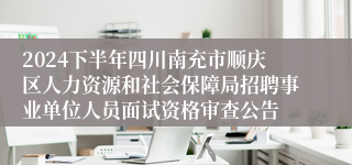 2024下半年四川南充市顺庆区人力资源和社会保障局招聘事业单位人员面试资格审查公告