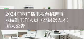 2024广西广播电视台招聘事业编制工作人员（高层次人才）38人公告