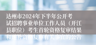 达州市2024年下半年公开考试招聘事业单位工作人员（开江县职位）考生首轮资格复审结果和递补资格复审有关事宜的公告