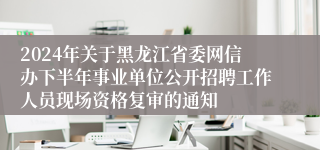 2024年关于黑龙江省委网信办下半年事业单位公开招聘工作人员现场资格复审的通知