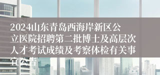 2024山东青岛西海岸新区公立医院招聘第二批博士及高层次人才考试成绩及考察体检有关事宜公告