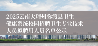 2025云南大理州弥渡县卫生健康系统校园招聘卫生专业技术人员拟聘用人员名单公示