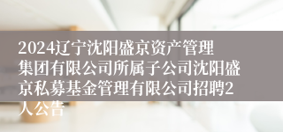 2024辽宁沈阳盛京资产管理集团有限公司所属子公司沈阳盛京私募基金管理有限公司招聘2人公告