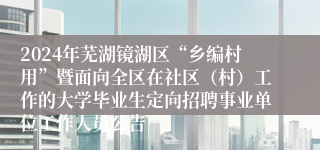 2024年芜湖镜湖区“乡编村用”暨面向全区在社区（村）工作的大学毕业生定向招聘事业单位工作人员公告