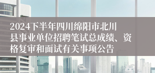 2024下半年四川绵阳市北川县事业单位招聘笔试总成绩、资格复审和面试有关事项公告