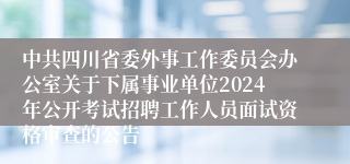 中共四川省委外事工作委员会办公室关于下属事业单位2024年公开考试招聘工作人员面试资格审查的公告