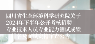 四川省生态环境科学研究院关于2024年下半年公开考核招聘专业技术人员专业能力测试成绩、排名及面试资格审查公告