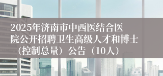 2025年济南市中西医结合医院公开招聘卫生高级人才和博士 （控制总量）公告（10人）