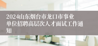 2024山东烟台市龙口市事业单位招聘高层次人才面试工作通知