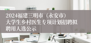 2024福建三明市（永安市）大学生乡村医生专项计划招聘拟聘用人选公示