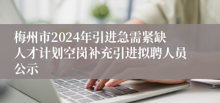 梅州市2024年引进急需紧缺人才计划空岗补充引进拟聘人员公示