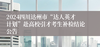 2024四川达州市“达人英才计划”赴高校引才考生补检结论公告