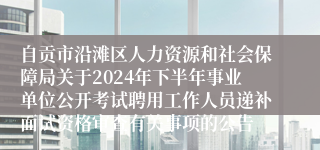 自贡市沿滩区人力资源和社会保障局关于2024年下半年事业单位公开考试聘用工作人员递补面试资格审查有关事项的公告