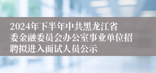 2024年下半年中共黑龙江省委金融委员会办公室事业单位招聘拟进入面试人员公示