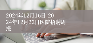 2024年12月16日-2024年12月22日医院招聘周报