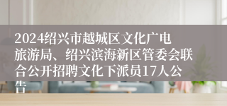 2024绍兴市越城区文化广电旅游局、绍兴滨海新区管委会联合公开招聘文化下派员17人公告