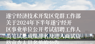 遂宁经济技术开发区党群工作部关于2024年下半年遂宁经开区事业单位公开考试招聘工作人员笔试总成绩排名及进入面试资格审查人员名单的公告