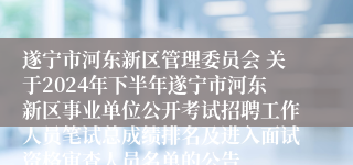 遂宁市河东新区管理委员会 关于2024年下半年遂宁市河东新区事业单位公开考试招聘工作人员笔试总成绩排名及进入面试资格审查人员名单的公告