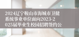 2024辽宁鞍山市海城市卫健系统事业单位面向2023-2025届毕业生校园招聘签约公示