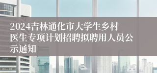 2024吉林通化市大学生乡村医生专项计划招聘拟聘用人员公示通知