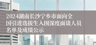 2024湖南长沙宁乡市面向全国引进选拔生入围深度面谈人员名单及成绩公示