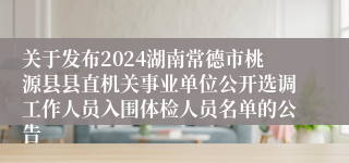 关于发布2024湖南常德市桃源县县直机关事业单位公开选调工作人员入围体检人员名单的公告