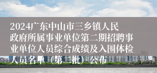 2024广东中山市三乡镇人民政府所属事业单位第二期招聘事业单位人员综合成绩及入围体检人员名单（第二批）公布
