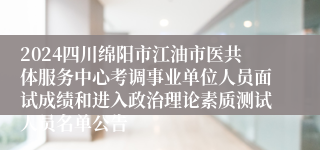 2024四川绵阳市江油市医共体服务中心考调事业单位人员面试成绩和进入政治理论素质测试人员名单公告