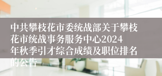 中共攀枝花市委统战部关于攀枝花市统战事务服务中心2024年秋季引才综合成绩及职位排名的公告