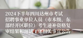 2024下半年四川达州市考试招聘事业单位人员（市本级、东部经开区职位）考生递补资格复审结果和面试工作相关事宜公告