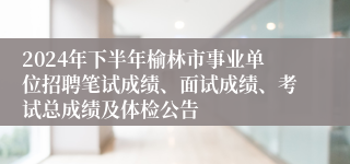 2024年下半年榆林市事业单位招聘笔试成绩、面试成绩、考试总成绩及体检公告