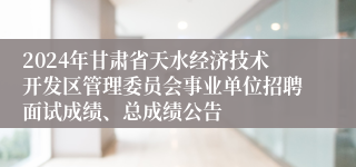 2024年甘肃省天水经济技术开发区管理委员会事业单位招聘面试成绩、总成绩公告