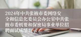 2024年中共张掖市委网络安全和信息化委员会办公室中共张掖市委机要和保密局事业单位招聘面试成绩公示